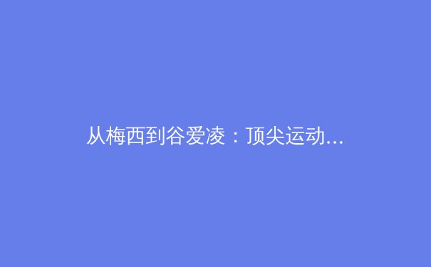 从梅西到谷爱凌：顶尖运动员的商业价值与社会责任探析 - 2