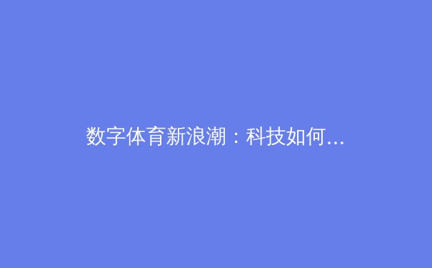 数字体育新浪潮：科技如何重塑现代竞技的观赛与参与
